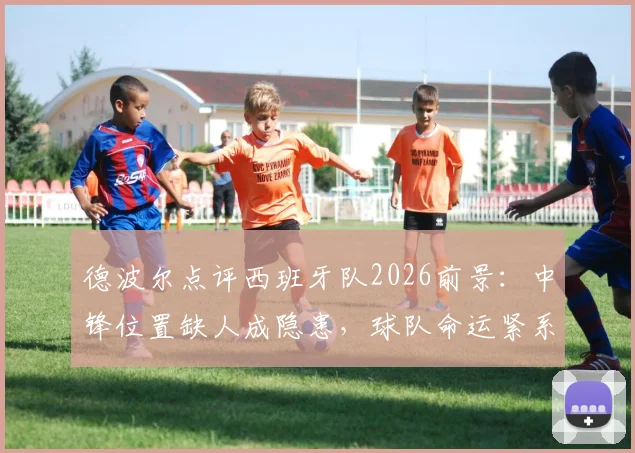 德波尔点评西班牙队2026前景：中锋位置缺人成隐患，球队命运紧系亚马尔