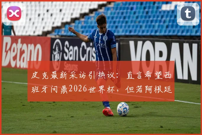 皮克最新采访引热议：直言希望西班牙问鼎2026世界杯，但若阿根廷夺冠也为好友梅西感到高兴