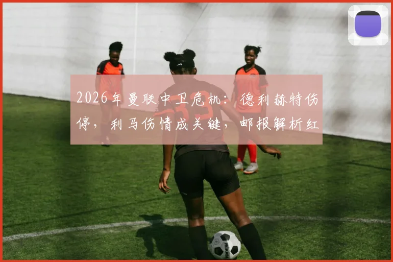 2026年曼联中卫危机：德利赫特伤停，利马伤情成关键，邮报解析红魔冬窗是否引援