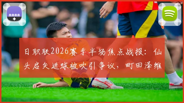 日职联2026赛季半场焦点战报：仙头启矢进球被吹引争议，町田泽维亚与横滨水手互交白卷