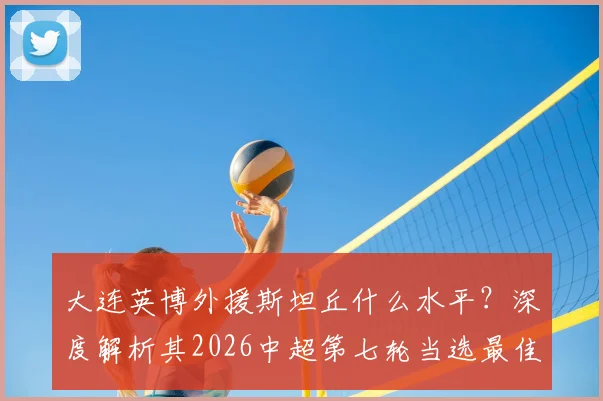 大连英博外援斯坦丘什么水平?深度解析其2026中超第七轮当选最佳球员表现与原因