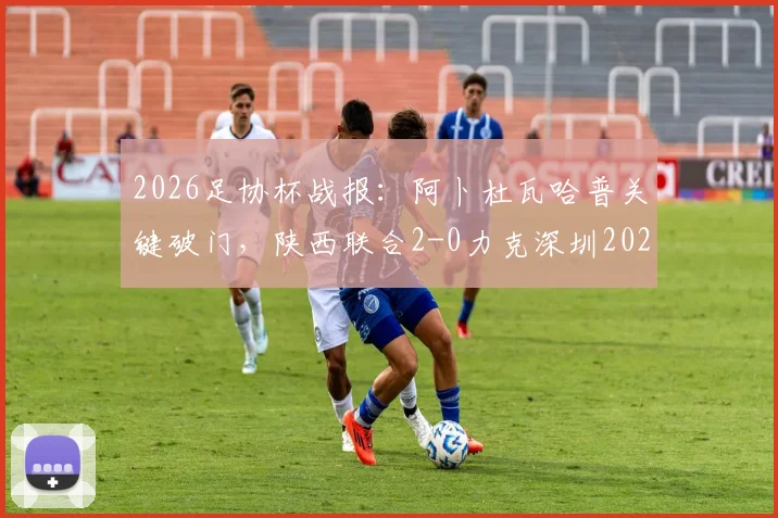 2026足协杯战报：阿卜杜瓦哈普关键破门，陕西联合2-0力克深圳2028，业余黑马之路回顾