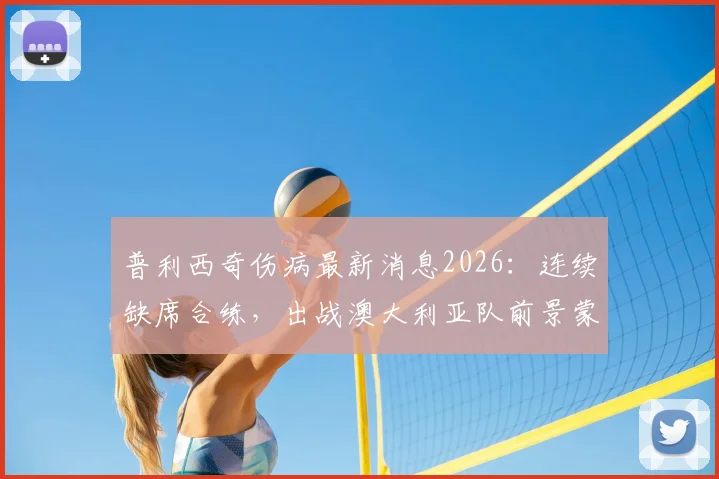 普利西奇伤病最新消息2026：连续缺席合练，出战澳大利亚队前景蒙上阴影，美国队进攻核心伤情解析