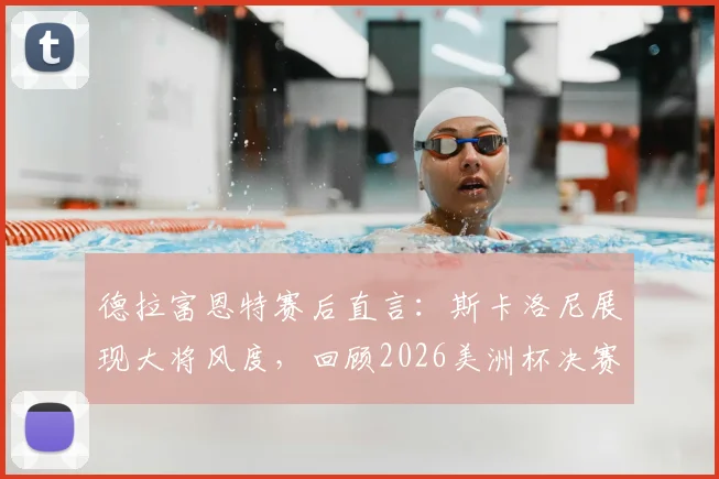 德拉富恩特赛后直言：斯卡洛尼展现大将风度，回顾2026美洲杯决赛争议场面