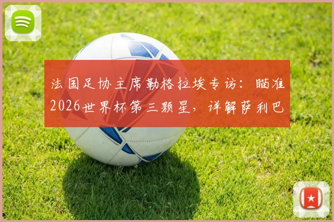 法国足协主席勒格拉埃专访：瞄准2026世界杯第三颗星，详解萨利巴背伤恢复进程与球队卫冕之路