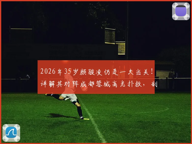 2026年35岁颜骏凌仍是一夫当关！详解其对阵成都蓉城高光扑救，剖析国门状态与未来