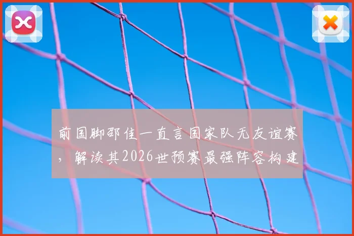 前国脚邵佳一直言国家队无友谊赛，解读其2026世预赛最强阵容构建理念与执教思路