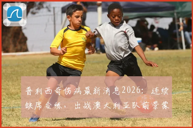 普利西奇伤病最新消息2026:连续缺席合练,出战澳大利亚队前景蒙上阴影,美国队进攻核心伤情解析