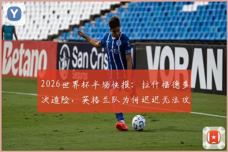 2026世界杯半场快报：拉什福德多次造险，英格兰队为何迟迟无法攻破巴拿马队球门？