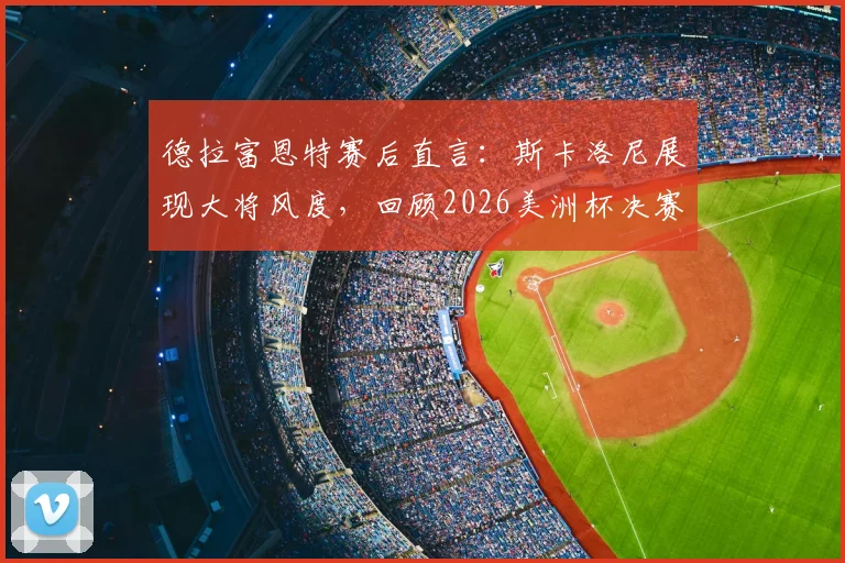 德拉富恩特赛后直言：斯卡洛尼展现大将风度，回顾2026美洲杯决赛争议场面