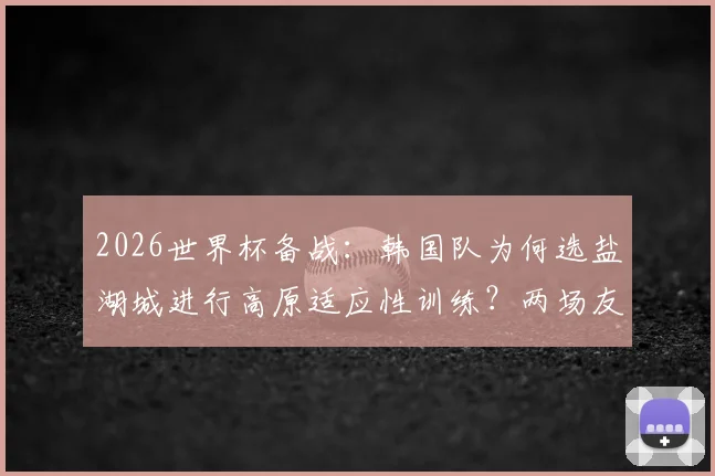 2026世界杯备战：韩国队为何选盐湖城进行高原适应性训练？两场友谊赛对手与战术解析