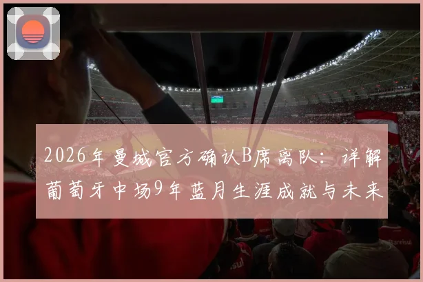 2026年曼城官方确认B席离队：详解葡萄牙中场9年蓝月生涯成就与未来去向
