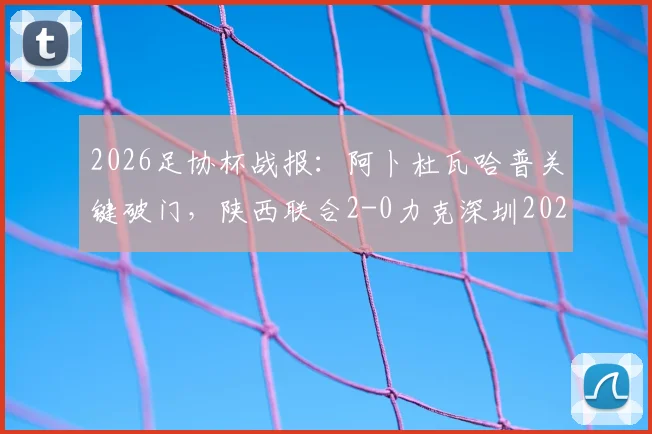 2026足协杯战报：阿卜杜瓦哈普关键破门，陕西联合2-0力克深圳2028，业余黑马之路回顾