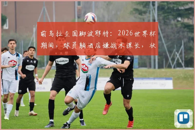 前乌拉圭国脚波耶特：2026世界杯期间，球员躺酒店嫌战术课长，状态成疑