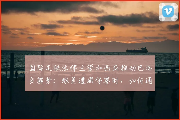 国际足联法律主管加西亚推动巴洛贡解禁:球员遭遇停赛时,如何通过正规渠道成功申诉?
