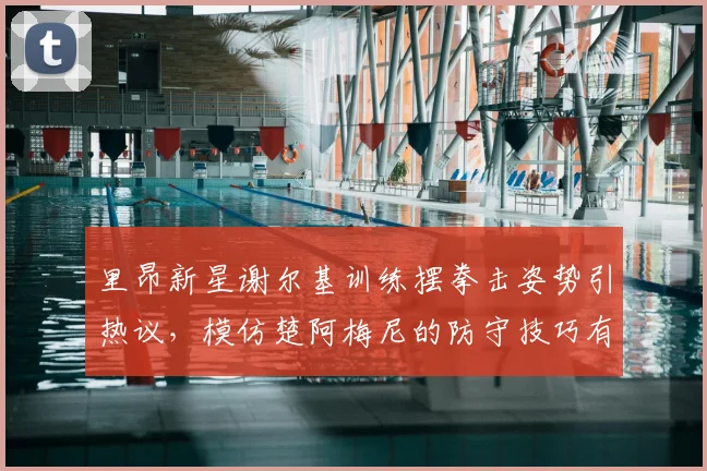 里昂新星谢尔基训练摆拳击姿势引热议,模仿楚阿梅尼的防守技巧有何门道?