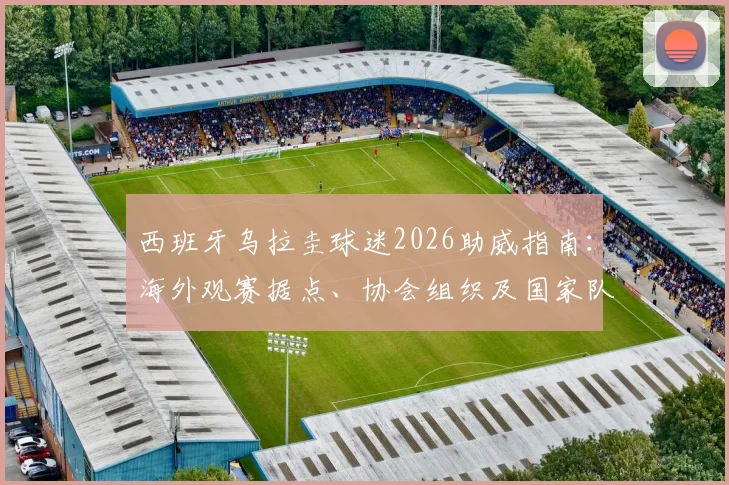 西班牙乌拉圭球迷2026助威指南：海外观赛据点、协会组织及国家队支持全攻略