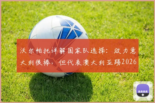 沃尔帕托详解国家队选择:效力意大利很棒,但代表澳大利亚踢2026世界杯更棒,原因何在?