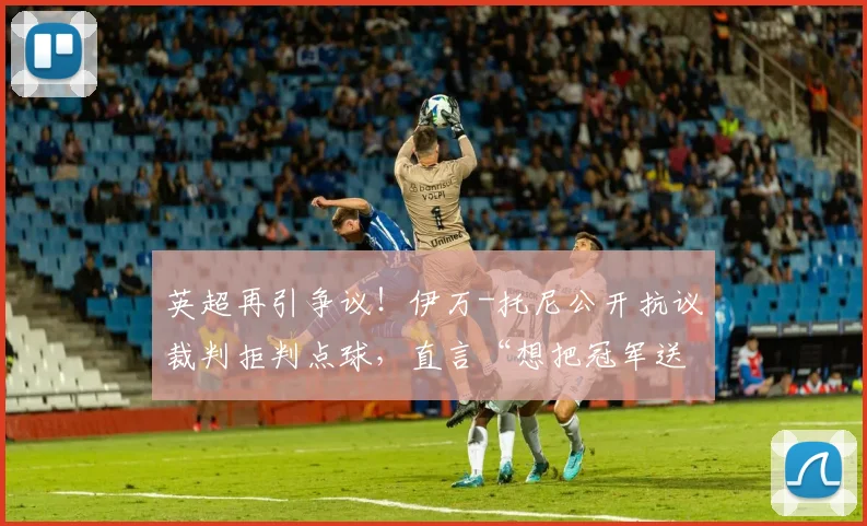英超再引争议！伊万-托尼公开抗议裁判拒判点球，直言“想把冠军送给某人”意指C罗？2026赛季关键判罚解读