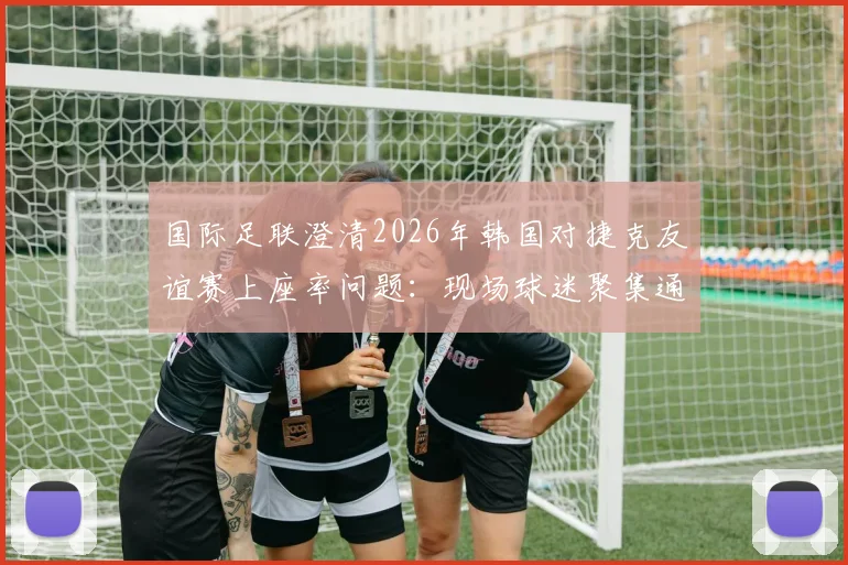 国际足联澄清2026年韩国对捷克友谊赛上座率问题：现场球迷聚集通道影响统计，附赛事现场真实情况解析