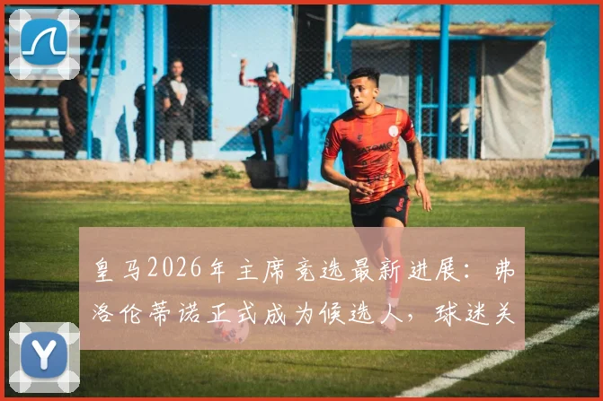 皇马2026年主席竞选最新进展:弗洛伦蒂诺正式成为候选人,球迷关注焦点与连任悬念分析