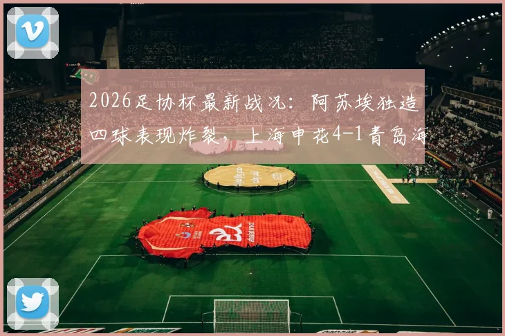 2026足协杯最新战况：阿苏埃独造四球表现炸裂，上海申花4-1青岛海牛晋级之路全回顾