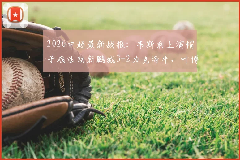2026中超最新战报：韦斯利上演帽子戏法助新鹏城3-2力克海牛，叶博亚染红引争议，附比赛回放与数据分析