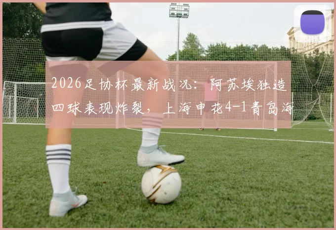2026足协杯最新战况：阿苏埃独造四球表现炸裂，上海申花4-1青岛海牛晋级之路全回顾