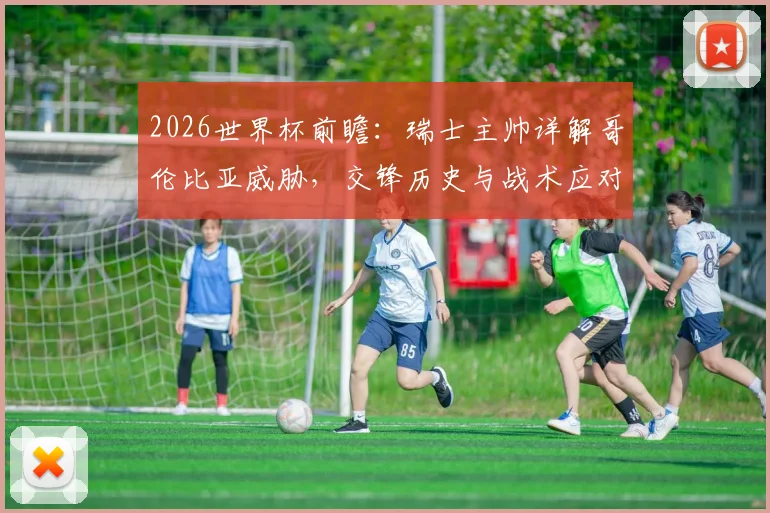 2026世界杯前瞻：瑞士主帅详解哥伦比亚威胁，交锋历史与战术应对全解析