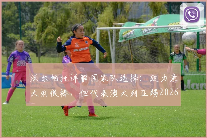 沃尔帕托详解国家队选择：效力意大利很棒，但代表澳大利亚踢2026世界杯更棒，原因何在？