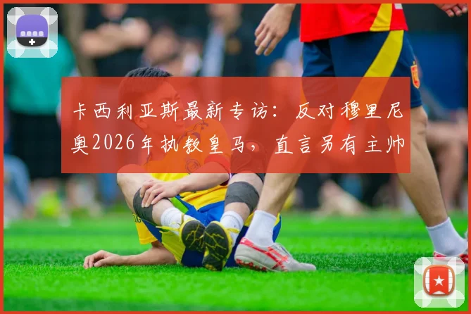 卡西利亚斯最新专访：反对穆里尼奥2026年执教皇马，直言另有主帅更配得上伯纳乌