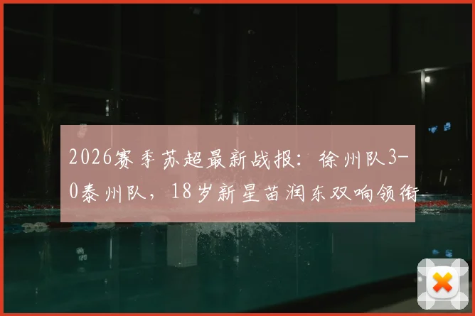 2026赛季苏超最新战报:徐州队3-0泰州队,18岁新星苗润东双响领衔,附积分榜排名及直播观看指南
