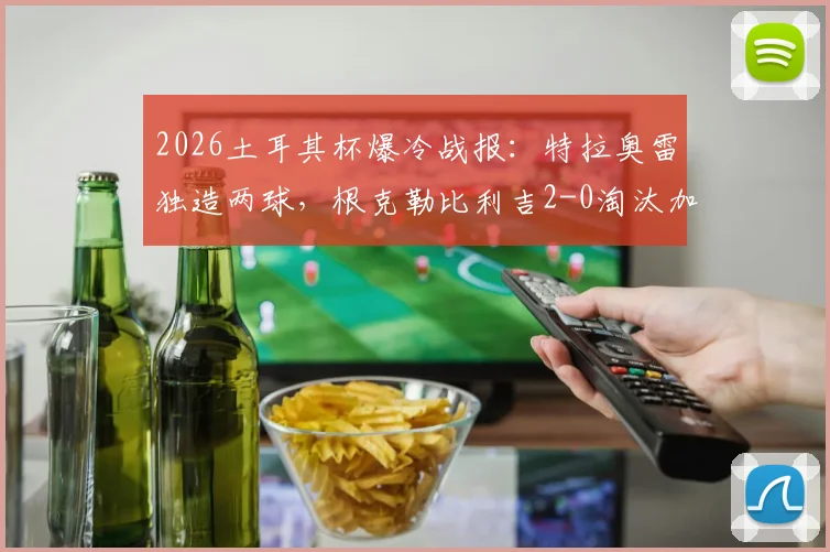 2026土耳其杯爆冷战报：特拉奥雷独造两球，根克勒比利吉2-0淘汰加拉塔萨雷全解析，附关键比赛数据与战术复盘
