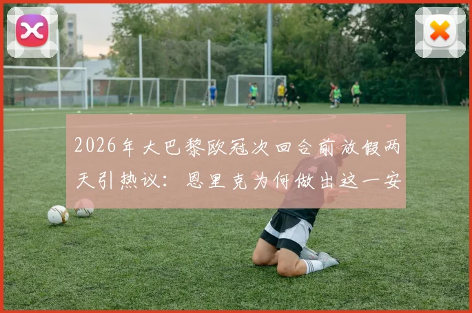 2026年大巴黎欧冠次回合前放假两天引热议：恩里克为何做出这一安排？对球队备战状态利弊深度分析