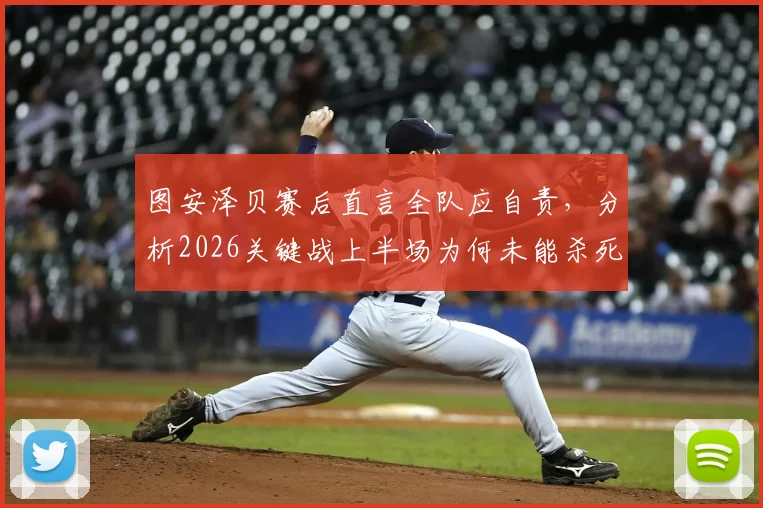 图安泽贝赛后直言全队应自责，分析2026关键战上半场为何未能杀死比赛悬念