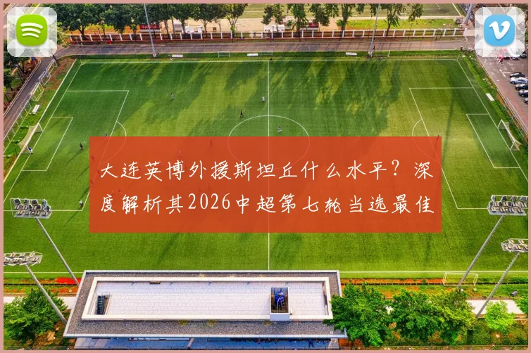 大连英博外援斯坦丘什么水平？深度解析其2026中超第七轮当选最佳球员表现与原因