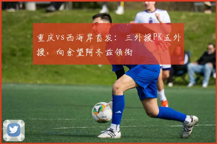 重庆vs西海岸首发：三外援PK五外援，向余望阿齐兹领衔