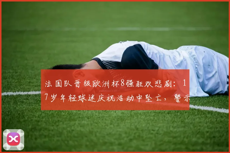 法国队晋级欧洲杯8强狂欢悲剧：17岁年轻球迷庆祝活动中坠亡，警示大型赛事安全管控