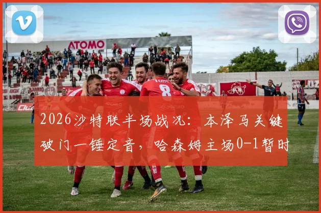 2026沙特联半场战况：本泽马关键破门一锤定音，哈森姆主场0-1暂时落后利雅得新月