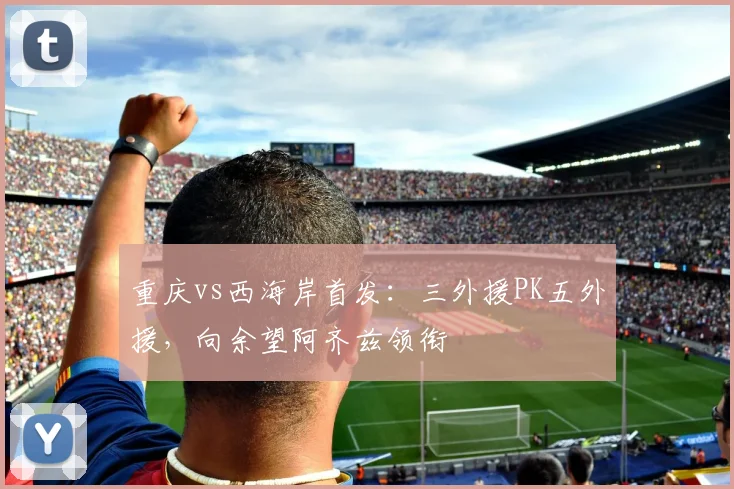 重庆vs西海岸首发：三外援PK五外援，向余望阿齐兹领衔