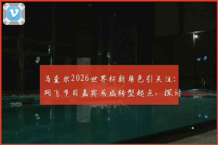 马奎尔2026世界杯新角色引关注：网飞节目嘉宾或成转型起点，探讨球员生涯规划