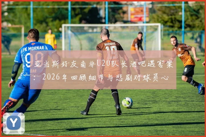 亚当斯好友南非U20队长酒吧遇害案：2026年回顾细节与悲剧对球员心理影响探讨