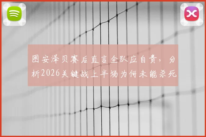 图安泽贝赛后直言全队应自责，分析2026关键战上半场为何未能杀死比赛悬念