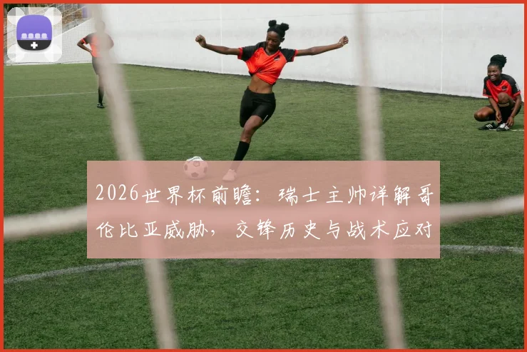2026世界杯前瞻:瑞士主帅详解哥伦比亚威胁,交锋历史与战术应对全解析