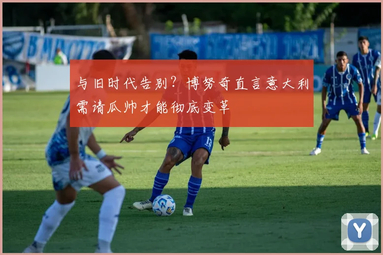 与旧时代告别？博努奇直言意大利需请瓜帅才能彻底变革