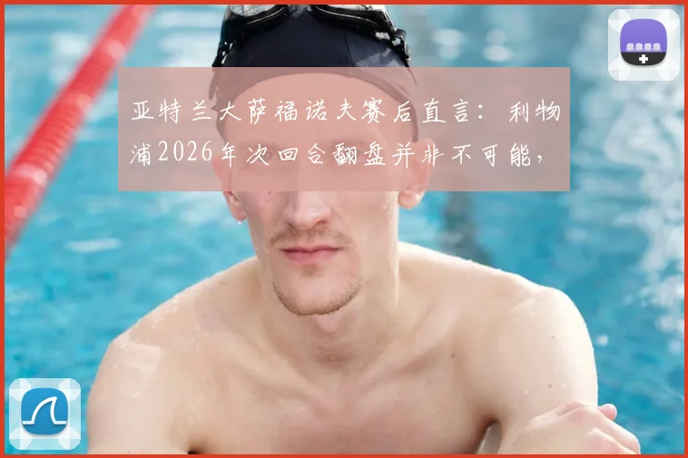 亚特兰大萨福诺夫赛后直言：利物浦2026年次回合翻盘并非不可能，抓住这一点机会完全足够