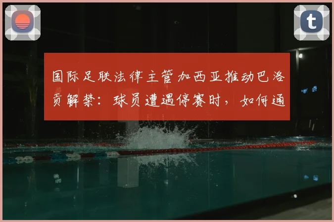 国际足联法律主管加西亚推动巴洛贡解禁：球员遭遇停赛时，如何通过正规渠道成功申诉？