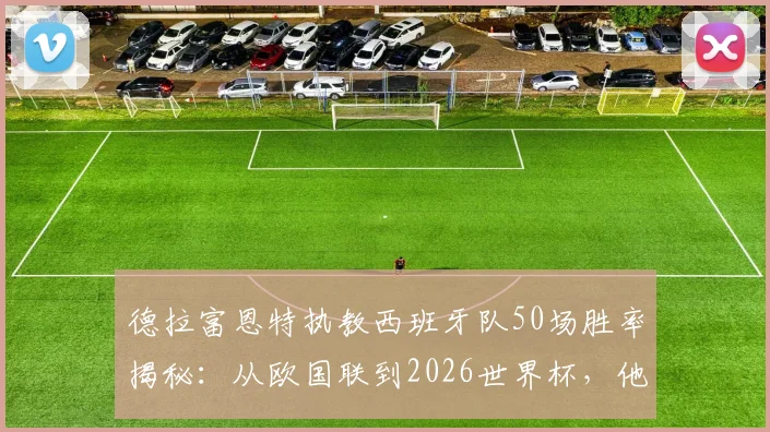 德拉富恩特执教西班牙队50场胜率揭秘:从欧国联到2026世界杯,他的战术风格能否延续冠军之路?
