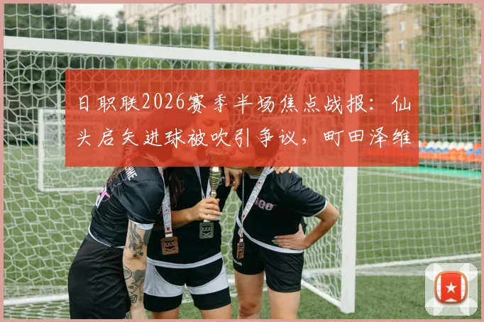 日职联2026赛季半场焦点战报:仙头启矢进球被吹引争议,町田泽维亚与横滨水手互交白卷