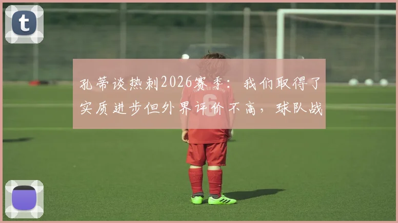 孔蒂谈热刺2026赛季：我们取得了实质进步但外界评价不高，球队战术与心态深度解析